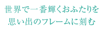 世界で一番輝くおふたりを思い出のフレームに刻む