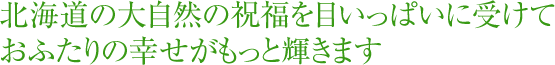 北海道の大自然の祝福を目いっぱいに受けて、おふたりの幸せがもっと輝きます