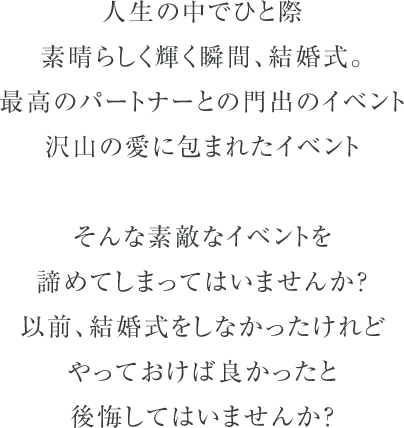 人生の中でひと際素晴らしく輝く瞬間、結婚式。最高のパートナーとの門出のイベント、沢山の愛に包まれたイベント。そんな素敵なイベントを諦めてしまってはいませんか？以前、結婚式をしなかったけれどやっておけば良かったと後悔してはいませんか？