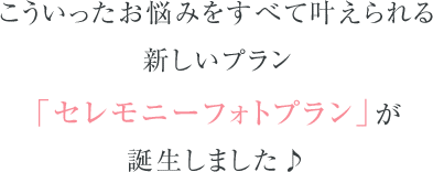 こういったお悩みをすべて叶えられる新しいプラン「セレモニーフォトプラン」が誕生しました♪