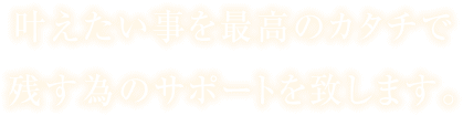 叶えたい事を最高のカタチで残す為のサポートを致します。