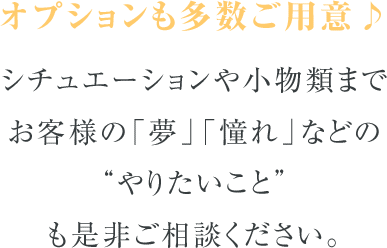 オプションも多数ご用意♪シチュエーションや小物類までお客様の「夢」「憧れ」などの“やりたいこと”も是非ご相談ください。